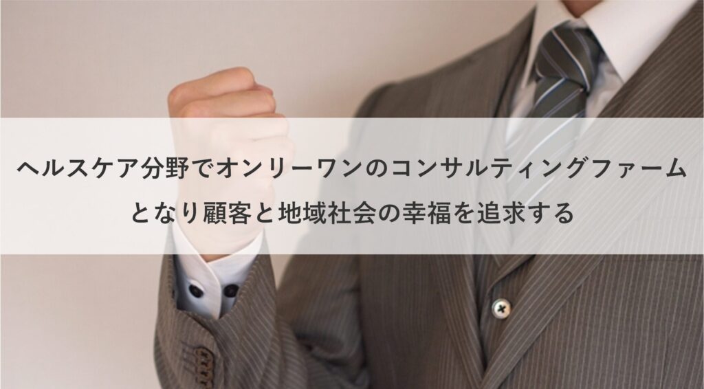 ヘルスケア分野でオンリーワンのコンサルティングファームとなり顧客と地域社会の幸福を追求する